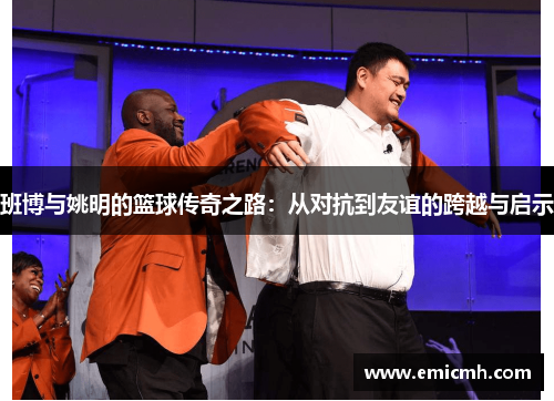 班博与姚明的篮球传奇之路：从对抗到友谊的跨越与启示
