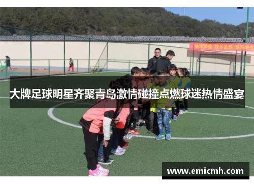 大牌足球明星齐聚青岛激情碰撞点燃球迷热情盛宴