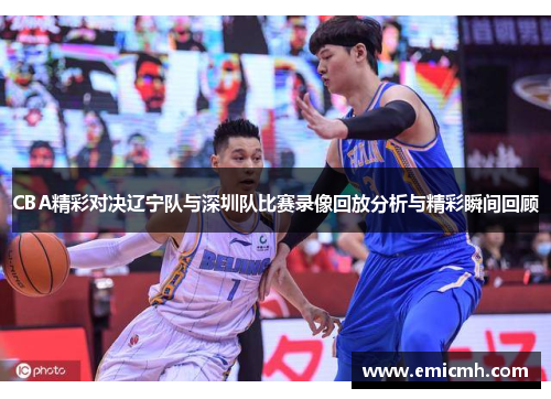 CBA精彩对决辽宁队与深圳队比赛录像回放分析与精彩瞬间回顾